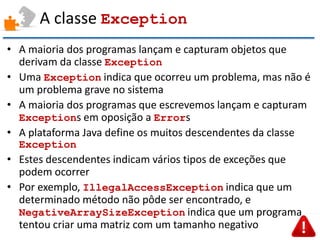 A classe Exception 
•A maioria dos programas lançam e capturam objetos que derivam da classe Exception 
•Uma Exception indica que ocorreu um problema, mas não é um problema grave no sistema 
•A maioria dos programas que escrevemos lançam e capturam Exceptions em oposição a Errors 
•A plataforma Java define os muitos descendentes da classe Exception 
•Estes descendentes indicam vários tipos de exceções que podem ocorrer 
•Por exemplo, IllegalAccessException indica que um determinado método não pôde ser encontrado, e NegativeArraySizeException indica que um programa tentou criar uma matriz com um tamanho negativo  