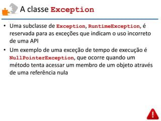 A classe Exception 
•Uma subclasse de Exception, RuntimeException, é reservada para as exceções que indicam o uso incorreto de uma API 
•Um exemplo de uma exceção de tempo de execução é NullPointerException, que ocorre quando um método tenta acessar um membro de um objeto através de uma referência nula  