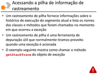 Acessando a pilha de informação de rastreamento 
•Um rastreamento de pilha fornece informações sobre o histórico de execução do segmento atual e lista os nomes das classes e métodos que foram chamados no momento em que ocorreu a exceção 
•Um rastreamento de pilha é uma ferramenta de depuração útil que normalmente tiramos proveito quando uma exceção é acionada 
•O exemplo seguinte mostra como chamar o método getStackTrace do objeto de exceção  