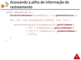 Acessando a pilha de informação de rastreamento 
catch (Exception e) { 
StackTraceElement elementos[] = e.getStackTrace(); 
for (int i=0, n=elementos.length; i<n; i++) { 
System.err.println(elementos[i].getFileName() 
+ ":" + elementos[i].getLineNumber() 
+ ">> " + elementos[i].getMethodName() 
+ "()"); 
} 
}  