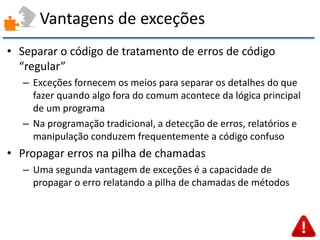 Vantagens de exceções 
•Separar o código de tratamento de erros de código “regular” 
–Exceções fornecem os meios para separar os detalhes do que fazer quando algo fora do comum acontece da lógica principal de um programa 
–Na programação tradicional, a detecção de erros, relatórios e manipulação conduzem frequentemente a código confuso 
•Propagar erros na pilha de chamadas 
–Uma segunda vantagem de exceções é a capacidade de propagar o erro relatando a pilha de chamadas de métodos  