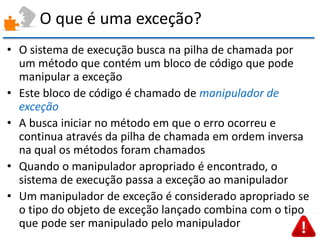 O que é uma exceção? 
•O sistema de execução busca na pilha de chamada por um método que contém um bloco de código que pode manipular a exceção 
•Este bloco de código é chamado de manipulador de exceção 
•A busca iniciar no método em que o erro ocorreu e continua através da pilha de chamada em ordem inversa na qual os métodos foram chamados 
•Quando o manipulador apropriado é encontrado, o sistema de execução passa a exceção ao manipulador 
•Um manipulador de exceção é considerado apropriado se o tipo do objeto de exceção lançado combina com o tipo que pode ser manipulado pelo manipulador  