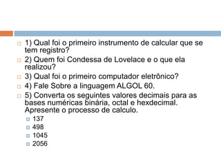 







1) Qual foi o primeiro instrumento de calcular que se
tem registro?
2) Quem foi Condessa de Lovelace e o que ela
realizou?
3) Qual foi o primeiro computador eletrônico?
4) Fale Sobre a linguagem ALGOL 60.
5) Converta os seguintes valores decimais para as
bases numéricas binária, octal e hexdecimal.
Apresente o processo de calculo.





137
498
1045
2056

 