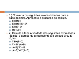 

6 ) Converta os seguintes valores binários para a
base decimal. Apresente o processo de calculo.







1001101
100110110101
10010101
1101001

7) Calcule a tabela verdade das seguintes expressões
lógicas e apresente a representação de seu circuito
lógico.






A*B+(B*C)
A’ + B’*(A+B)’
(A+B)*A’ + B
(A’+B)’+C*(A+D)

 