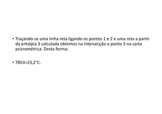 • Traçando‐se uma linha reta ligando os pontos 1 e 2 e uma reta a partir 
da entalpia 3 calculada obtemos na intersecção o ponto 3 na carta 
psicrométrica. Desta forma: 
• TBS3=23,2°C.
 