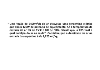 • Uma vazão de 6400m3/h de ar atravessa uma serpentina elétrica
que libera 12kW de potência de aquecimento. Se a temperatura de
entrada do ar foi de 15C e UR de 50%, calcule qual a TBS final e
qual entalpia do ar na saída? Considere que a densidade do ar na
entrada da serpentina é de 1,225 m3/kg.
 