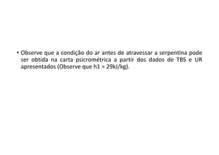• Observe que a condição do ar antes de atravessar a serpentina pode
ser obtida na carta psicrométrica a partir dos dados de TBS e UR
apresentados (Observe que h1 = 29kJ/kg).
 