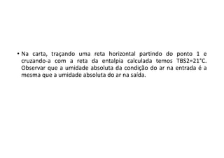 • Na carta, traçando uma reta horizontal partindo do ponto 1 e
cruzando‐a com a reta da entalpia calculada temos TBS2=21°C.
Observar que a umidade absoluta da condição do ar na entrada é a
mesma que a umidade absoluta do ar na saída.
 