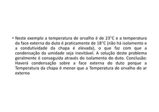 • Neste exemplo a temperatura de orvalho é de 23C e a temperatura
da face externa do duto é praticamente de 18C (não há isolamento e
a condutividade da chapa é elevada), o que faz com que a
condensação da umidade seja inevitável. A solução deste problema
geralmente é conseguida através do isolamento do duto. Conclusão:
Haverá condensação sobre a face externa do duto porque a
Temperatura da chapa é menor que a Temperatura de orvalho do ar
externo
 