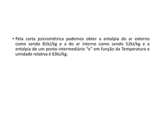 • Pela carta psicrométrica podemos obter a entalpia do ar externo
como sendo 81kJ/kg e a do ar interno como sendo 52kJ/kg e a
entalpia de um ponto intermediário “o” em função da Temperatura e
umidade relativa é 63kJ/kg.
 