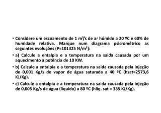• Considere um escoamento de 1 m³/s de ar húmido a 20 ºC e 60% de
humidade relativa. Marque num diagrama psicrométrico as
seguintes evoluções (P=101325 N/m²):
• a) Calcule a entalpia e a temperatura na saida causada por um
aquecimento à potência de 10 KW.
• b) Calcule a entalpia e a temperatura na saida causada pela injeção
de 0,001 Kg/s de vapor de água saturada a 40 ºC (hsat=2573,6
KJ/Kg).
• c) Calcule a entalpia e a temperatura na saida causada pela injeção
de 0,005 Kg/s de água (líquido) a 80 ºC (hliq. sat = 335 KJ/Kg).
 
