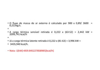 • O fluxo de massa de ar externo é calculado por 900 x 0,89/ 3600 =
0,222kg/s.
•
• A carga térmica sensível retirada é 0,222 x (63‐52) = 2,442 kW =
2099,741 kcal/h
•
• Já a carga térmica latente retirada é 0,222 x (81‐63) = 3,996 kW =
• 3435,940 kcal/h.
• Nota: 1[kW]=859.845227858985[kcal/h]
 