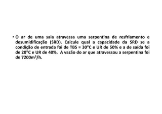 • O ar de uma sala atravessa uma serpentina de resfriamento e
desumidificação (SRD). Calcule qual a capacidade da SRD se a
condição de entrada foi de TBS = 30C e UR de 50% e a de saída foi
de 20C e UR de 40%. A vazão do ar que atravessou a serpentina foi
de 7200m3/h.
 