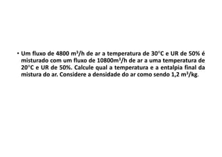 • Um fluxo de 4800 m3/h de ar a temperatura de 30C e UR de 50% é
misturado com um fluxo de 10800m3/h de ar a uma temperatura de
20C e UR de 50%. Calcule qual a temperatura e a entalpia final da
mistura do ar. Considere a densidade do ar como sendo 1,2 m3/kg.
 