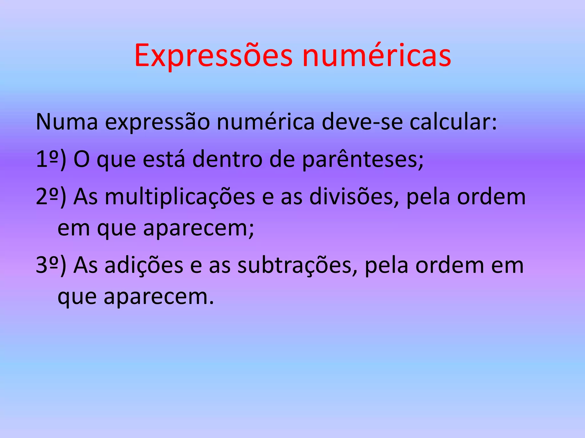 Expressões numéricas
Numa expressão numérica deve-se calcular:
1º) O que está dentro de parênteses;
2º) As multiplicações e as divisões, pela ordem
em que aparecem;
3º) As adições e as subtrações, pela ordem em
que aparecem.