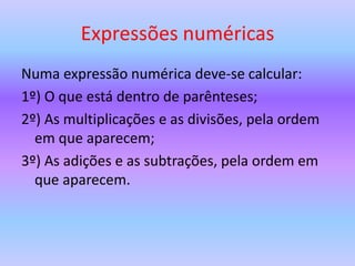 Expressões numéricas
Numa expressão numérica deve-se calcular:
1º) O que está dentro de parênteses;
2º) As multiplicações e as divisões, pela ordem
  em que aparecem;
3º) As adições e as subtrações, pela ordem em
  que aparecem.
 