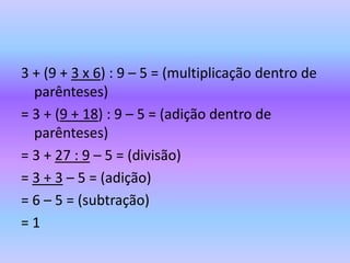 3 + (9 + 3 x 6) : 9 – 5 = (multiplicação dentro de
  parênteses)
= 3 + (9 + 18) : 9 – 5 = (adição dentro de
  parênteses)
= 3 + 27 : 9 – 5 = (divisão)
= 3 + 3 – 5 = (adição)
= 6 – 5 = (subtração)
=1
 