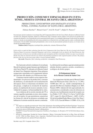 Volumen 47, Nº 1, 2015. Páginas 85-99
Chungara, Revista de Antropología Chilena
PRODUCCIÓN, CONSUMO Y ESPACIALIDAD EN CUEVA
TÚNEL, MESETA CENTRAL DE SANTA CRUZ, ARGENTINA*
PRODUCTION, CONSUMPTION AND SPATIALITY AT CUEVA
TÚNEL, CENTRAL PLATEAU OF SANTA CRUZ, ARGENTINA
Fabiana Skarbun1,2, Manuel Cueto1,2, Ariel D. Frank1,2 y Rafael S. Paunero2
En el presente artículo estudiamos la tecnología lítica del Componente Inferior del sitio Cueva Túnel, ubicado en la Meseta Central
de Santa Cruz, Patagonia Argentina, datado en el Pleistoceno final. Centramos nuestro análisis en los procesos de producción y
consumo de artefactos y en su articulación con la estructuración del espacio. Los resultados indican que la selección de las materias
primas se vincula con una planificación de las tareas productivas en función de las actividades para las cuales se utilizarán dichos
instrumentos. El sitio habría funcionado principalmente como un área de procesamiento primario de presas, en el marco de un
circuito de movilidad regional.
Palabras claves: Patagonia, tecnología lítica, producción, consumo, Pleistoceno Final.
In this article we study the lithic technology from the Lower Component of the Cueva Túnel site. The site is located in the Central
Plateau of Santa Cruz province (Argentine Patagonia), and its lower stratigraphic levels are dated to the Final Pleistocene. Our
analysis focuses on the processes of artifact production and consumption and their articulation with the way space was structured.
Results show that raw material selection was related to the planning of productive tasks required by future activities. The primary
function of the site was prey processing within a circuit of regional mobility.
Key words: Patagonia, lithic technology, production, consumption, Final Pleistocene.
* This article was originally presented at the “Early Lithic Technologies: Beyond Regional Projectile Point Typologies” Symposium
at the 77th SAA Meeting Memphis, Tennessee, April 2012. Guest editors Kurt Rademaker and César Méndez conducted the
peer-review process following the Journal’s editing policies.
1 CONICET. Consejo Nacional de Investigaciones Científicas y Tecnológicas. Av. Rivadavia 1917 (C1033AAJ), Buenos Aires,
Argentina.
2 División de Arqueología. Facultad de Ciencias Naturales y Museo. Universidad Nacional de La Plata. Paseo del Bosque
s/n CP: 1900, La Plata, Buenos Aires, Argentina. fskarbun@fcnym.unlp.edu.ar; manuelcueto@fcnym.unlp.edu.ar;
frank.ariel@gmail.com; rpaunero@fcnym.unlp.edu.ar
Recibido: mayo 2013. Aceptado: febrero 2014.
En el presente artículo estudiamos la tecnología
líticadelosprimerosgruposhumanosquehabitaronel
sitio CuevaTúnel (CT), ubicado en la Meseta Central
de Santa Cruz, PatagoniaArgentina. Estas primeras
ocupaciones registradas en el componente inferior
del sitio han sido datadas en el Pleistoceno final.
Centramos nuestro análisis en tres aspectos fun-
damentales: los procesos de producción y consumo
de artefactos y su articulación con la estructuración
del espacio. Estos se relacionan con distintos usos
del paisaje, e implican la circulación de materias
primas, la explotación de recursos naturales, la mo-
vilidad de los grupos y la funcionalidad de los sitios.
Las evidencias de los niveles iniciales de CT se
suman a aquellas registradas en otros sitios tempra-
nos de la región, los que permitieron caracterizar
las formas de vida de las primeras sociedades que
habitaron el extremo austral de nuestro continente.
La información tecnológica aquí presentada permite
abordar distintos aspectos sociales, económicos y
ecológicos de dichos grupos.
El Poblamiento Inicial
de la Meseta Central de Santa Cruz
Las ocupaciones iniciales para la Meseta Central
datan del Pleistoceno final, entre los ca. 11.200 y
10.000 años 14C a.p., siendo contemporáneas al
episodio Frío ReversoAntártico (Hajdas et al. 2003,
Paunero 2009).Además del sitio aquí analizado, los
asentamientos considerados como de referencia en
relación con el poblamiento inicial de la región son
Los Toldos 3 -LT3- (Nivel 11), Cueva 7 de El Ceibo
-EC7- (capa 12),Alero El Puesto 1 -AEP1- (U4/5 y
U6) de la localidad Piedra Museo, Cerro Tres Tetas 1
-C3T1- (U5), Casa del Minero 1 -CDM1- (U3c y U4)
 