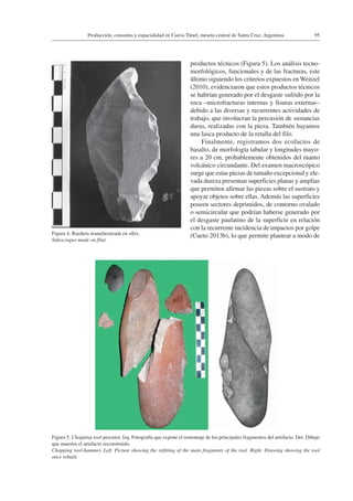 95Producción, consumo y espacialidad en Cueva Túnel, meseta central de Santa Cruz, Argentina
productos técnicos (Figura 5). Los análisis tecno-
morfológicos, funcionales y de las fracturas, este
último siguiendo los criterios expuestos en Weitzel
(2010), evidenciaron que estos productos técnicos
se habrían generado por el desgaste sufrido por la
roca –microfracturas internas y fisuras externas–
debido a las diversas y recurrentes actividades de
trabajo, que involucran la percusión de sustancias
duras, realizadas con la pieza. También hayamos
una lasca producto de la retalla del filo.
Finalmente, registramos dos ecofactos de
basalto, de morfología tabular y longitudes mayo-
res a 20 cm, probablemente obtenidos del manto
volcánico circundante. Del examen macroscópico
surge que estas piezas de tamaño excepcional y ele-
vada dureza presentan superficies planas y amplias
que permiten afirmar las piezas sobre el sustrato y
apoyar objetos sobre ellas. Además las superficies
poseen sectores deprimidos, de contorno ovalado
o semicircular que podrían haberse generado por
el desgaste paulatino de la superficie en relación
con la recurrente incidencia de impactos por golpe
(Cueto 2013b), lo que permite plantear a modo de
Figura 5. Chopping tool-percutor. Izq. Fotografía que expone el remontaje de los principales fragmentos del artefacto. Der. Dibujo
que muestra el artefacto reconstruido.
Chopping tool-hammer. Left. Picture showing the refitting of the main fragments of the tool. Right. Drawing showing the tool
once rebuilt.
Figura 4. Raedera manufacturada en sílex.
Sidescraper made on flint.
 