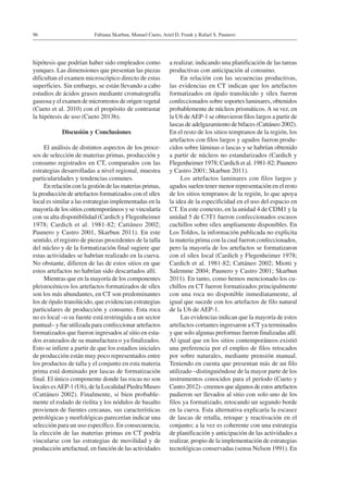 Fabiana Skarbun, Manuel Cueto, Ariel D. Frank y Rafael S. Paunero96
hipótesis que podrían haber sido empleados como
yunques. Las dimensiones que presentan las piezas
dificultan el examen microscópico directo de estas
superficies. Sin embargo, se están llevando a cabo
estudios de ácidos grasos mediante cromatografía
gaseosa y el examen de microrrestos de origen vegetal
(Cueto et al. 2010) con el propósito de contrastar
la hipótesis de uso (Cueto 2013b).
Discusión y Conclusiones
El análisis de distintos aspectos de los proce-
sos de selección de materias primas, producción y
consumo registrados en CT, comparados con las
estrategias desarrolladas a nivel regional, muestra
particularidades y tendencias comunes.
En relación con la gestión de las materias primas,
la producción de artefactos formatizados con el sílex
local es similar a las estrategias implementadas en la
mayoría de los sitios contemporáneos y se vincularía
con su alta disponibilidad (Cardich y Flegenheimer
1978; Cardich et al. 1981-82; Cattáneo 2002;
Paunero y Castro 2001, Skarbun 2011). En este
sentido, el registro de piezas procedentes de la talla
del núcleo y de la formatización final sugiere que
estas actividades se habrían realizado en la cueva.
No obstante, difieren de las de estos sitios en que
estos artefactos no habrían sido descartados allí.
Mientras que en la mayoría de los componentes
pleistocénicos los artefactos formatizados de sílex
son los más abundantes, en CT son predominantes
los de ópalo translúcido, que evidencian estrategias
particulares de producción y consumo. Esta roca
no es local –o su fuente está restringida a un sector
puntual– y fue utilizada para confeccionar artefactos
formatizados que fueron ingresados al sitio en esta-
dos avanzados de su manufactura o ya finalizados.
Esto se infiere a partir de que los estadios iniciales
de producción están muy poco representados entre
los productos de talla y el conjunto en esta materia
prima está dominado por lascas de formatización
final. El único componente donde las rocas no son
locales esAEP-1 (U6), de la Localidad Piedra Museo
(Cattáneo 2002). Finalmente, si bien probable-
mente el rodado de riolita y los nódulos de basalto
provienen de fuentes cercanas, sus características
petrológicas y morfológicas parecerían indicar una
selección para un uso específico. En consecuencia,
la elección de las materias primas en CT podría
vincularse con las estrategias de movilidad y de
producción artefactual, en función de las actividades
a realizar, indicando una planificación de las tareas
productivas con anticipación al consumo.
En relación con las secuencias productivas,
las evidencias en CT indican que los artefactos
formatizados en ópalo translúcido y sílex fueron
confeccionados sobre soportes laminares, obtenidos
probablemente de núcleos prismáticos.A su vez, en
la U6 deAEP-1 se obtuvieron filos largos a partir de
lascas de adelgazamiento de bifaces (Cattáneo 2002).
En el resto de los sitios tempranos de la región, los
artefactos con filos largos y agudos fueron produ-
cidos sobre láminas o lascas y se habrían obtenido
a partir de núcleos no estandarizados (Cardich y
Flegenheimer 1978; Cardich et al. 1981-82; Paunero
y Castro 2001; Skarbun 2011).
Los artefactos laminares con filos largos y
agudos suelen tener menor representación en el resto
de los sitios tempranos de la región, lo que apoya
la idea de la especificidad en el uso del espacio en
CT. En este contexto, en la unidad 4 de CDM1 y la
unidad 5 de C3T1 fueron confeccionados escasos
cuchillos sobre sílex ampliamente disponibles. En
Los Toldos, la información publicada no explicita
la materia prima con la cual fueron confeccionados,
pero la mayoría de los artefactos se formatizaron
con el sílex local (Cardich y Flegenheimer 1978;
Cardich et al. 1981-82; Cattáneo 2002; Miotti y
Salemme 2004; Paunero y Castro 2001; Skarbun
2011). En tanto, como hemos mencionado los cu-
chillos en CT fueron formatizados principalmente
con una roca no disponible inmediatamente, al
igual que sucede con los artefactos de filo natural
de la U6 de AEP-1.
Las evidencias indican que la mayoría de estos
artefactos cortantes ingresaron a CT ya terminados
y que solo algunas preformas fueron finalizadas allí.
Al igual que en los sitios contemporáneos existió
una preferencia por el empleo de filos retocados
por sobre naturales, mediante prensión manual.
Teniendo en cuenta que presentan más de un filo
utilizado –distinguiéndose de la mayor parte de los
instrumentos conocidos para el período (Cueto y
Castro2012)–creemosquealgunosdeestosartefactos
pudieron ser llevados al sitio con solo uno de los
filos ya formatizado, retocando un segundo borde
en la cueva. Esta alternativa explicaría la escasez
de lascas de retalla, retoque y reactivación en el
conjunto; a la vez es coherente con una estrategia
de planificación y anticipación de las actividades a
realizar, propio de la implementación de estrategias
tecnológicas conservadas (sensu Nelson 1991). En
 