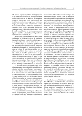 97Producción, consumo y espacialidad en Cueva Túnel, meseta central de Santa Cruz, Argentina
este sentido, si quienes visitaron el sitio procedían
de un sector alejado del paisaje, producir artefactos
laminares con más de un potencial filo funcional
podría ser interpretado como una estrategia que
buscaba economizar materia prima y minimizar
riesgos, a la vez que estaba perfectamente adapta-
da a las tareas a llevar a cabo. Esto sugiere que la
regularización de los filos pudo haber seguido una
estrategia mixta, realizándose en algunos casos
de modo simultáneo y en otros en momentos y
espacios diferidos, acorde a las estrategias de uso
implementadas (Cueto 2013b).
Por otra parte, la producción de un artefacto por
retalla sobre un rodado proveniente de una fuente
secundaria resulta una estrategia particular que no
encuentra análogos en el resto de los sitios.
El hecho de que las sociedades que habitaron
esta región hayan desplegado diversas estrategias
tecnológicas indica que la alta disponibilidad de
materias primas de muy buena calidad para la
talla no era el único factor a tener en cuenta. En
este sentido, es probable que las tareas a las que
serían destinados los artefactos, la incertidumbre a
futuro, las distancias a recorrer, los contactos con
otros grupos, ciertas preferencias estilísticas y los
planes a corto y mediano plazo, entre otros factores,
afectaron la toma de decisiones respecto de qué tipo
de roca utilizar y a cómo formatizar los artefactos.
En relación con la funcionalidad del sitio,
inferimos para el componente inicial de CT que la
principal actividad desarrollada por sus ocupantes
consistióenelprocesamientoinicialdepresascazadas
en las inmediaciones. Estas tareas se deducen a partir
de la funcionalidad de los artefactos formatizados
en ópalo translúcido y sílex, combinada con las
evidencias antrópicas del conjunto zooarqueológico.
Los rasgos tecnomorfológicos de estos artefactos y
las evidencias funcionales considerados por sepa-
rado tienden a ser definidos como característicos
de tareas de corte y despostamiento de presas. Por
ello, interpretamos que el conjunto estuvo diseñado
para cumplir dicho fin.
Las características morfológicas y funciona-
les del chopping-tool, junto con las evidencias
de fracturas, marcas y representación de partes
esqueletarias en los restos óseos indican que pro-
bablemente también se llevó a cabo el consumo de
médula ósea. Esto podría haber sido realizado en el
marco de las actividades que acompañaban la caza
y el procesamiento. Posiblemente, los nódulos de
basalto hayan sido empleados como yunques en
esta tarea. Las características del conjunto lítico
de CT apoyan la propuesta que las sociedades
colonizadoras usaron diferencialmente el paisaje
regional, con funcionalidades diversas para cada
espacio (Miotti 2003; Paunero 2009). En este
sentido, los estudios sobre tecnología lítica dan
sustento a la hipótesis sobre la funcionalidad de CT
(Paunero 2009).Así, las evidencias de este sitio en
concordancia con las propuestas para AEP1 (U6)
de Piedra Museo sugieren el uso de sectores espe-
cíficos del paisaje para la caza y el despostamiento
inicial de presas, dentro del marco de un circuito
de movilidad regional, articulado con otros sitios
y patrones ocupacionales de múltiples actividades.
Analizar la tecnología lítica del sitio, calibrán-
dolo como parte del territorio social más amplio, en
el que habitaron y circularon las primeras sociedades
que ocuparon la Meseta Central de Santa Cruz, nos
ayuda a entender sus características tecnológicas
particulares, su funcionalidad, el uso del espacio
y las estrategias de producción y consumo de arte-
factos.Asimismo, nos permite reflexionar sobre las
relaciones, en términos de similitudes y diferencias,
en las características tecnológicas que tiene con
los sitios de la región. En este sentido, si bien el
conjunto lítico es pequeño, las características del
mismo, cotejadas con la información contextual,
constituyen evidencias relevantes para la formula-
ción de sólidas inferencias.
Agradecimientos: Quisiéramos agradecer a
César Méndez y Kurt Rademaker por invitarnos
a participar en este tomo. A la familia Behm, por
su cariño y ayuda en los trabajos de campo en La
María. A nuestros compañeros de laboratorio. A
los dos evaluadores anónimos por sus valiosos
comentarios. Estas investigaciones fueron finan-
ciadas por la Universidad Nacional de La Plata
y CONICET.
 