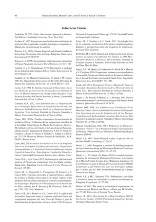 Fabiana Skarbun, Manuel Cueto, Ariel D. Frank y Rafael S. Paunero98
Andrefsky, W. 2005. Lithics. Macroscopic Approach to Analysis.
2nd Edition, Cambridge University Press, New York.
Aschero, C. 1975. Ensayo para una clasificación morfológica de
artefactos líticos aplicada a estudios tipológicos comparativos.
Manuscrito en posesión de los autores.
Borrero, L.A. 1999a. Human dispersal and climatic conditions
during Late Pleistocene times in Fuego-Patagonia. Quaternary
International 53-54:93-99.
Borrero, L.A. 1999b. The prehistoric exploration and colonization
of Fuego-Patagonia. Journal of World Prehistory 13:321-355.
Cardich, A. y N. Flegenheimer 1978. Descripción y tipología
de las industrias más antiguas de Los Toldos. Relaciones de la
SAA XII:225-242.
Cardich, A., E. Mansur-Franchomme, V. Durán y M. Giesso
1981-82. Arqueología de las cuevas de El Ceibo, Provincia de
Santa Cruz, Argentina. Relaciones de la SAA XIV:241-267.
Castro, A.S. 1994. El Análisis Funcional de Materiales Líticos
por Medio de la Observación Microscópica de Huellas de
Uso: Un Modelo Alternativo de Clasificación Tipológica. Tesis
doctoral, Facultad de Ciencias Naturales y Museo, Universidad
Nacional de La Plata, La Plata.
Cattáneo, G.R. 2002. Una Aproximación a la Organización
de la Tecnología Lítica entre los Cazadores Recolectores del
Holoceno Medio/Pleistoceno Final en la Patagonia Austral,
Argentina. Tesis doctoral, Facultad de Ciencias Naturales y
Museo, Universidad Nacional de La Plata, La Plata.
Cueto, M.E. 2013a. Estudio comparativo forma-función de
artefactos líticos. Evidencias de las ocupaciones iniciales de
la Localidad Arqueológica La María. En Tendencias Teórico-
Metodológicas y Casos de Estudio en laArqueología de Patagonia,
editado porA.F. Zangrando, R. Barberena,A. Gil, G. Neme, M.
Giardina, L. Luna, C. Otaola, S. Paulides, L. Salgán yA. Tivoli,
pp. 325-334. Museo de Historia Natural de San Rafael, SAA,
INAPL, Buenos Aires.
Cueto, M.E. 2013b. Análisis de los Procesos de Uso de Artefactos
Líticos en Sociedades Cazadoras-Recolectoras. Ocupaciones
Correspondientes a la Transición Pleistoceno/Holoceno, Meseta
Central de Santa Cruz. Tesis doctoral. Facultad de Filosofía y
Letras, Universidad Nacional de Buenos Aires, Buenos Aires.
Cueto, M.E. y A.S. Castro 2012. Technological and functional
analysis of Pleistocene components from La Maria Locality,
Santa Cruz, Argentina. Current Research in the Pleistocene
Special: 149-163.
Cueto, M., A. Capparelli, L. Ciampagna, M. Paunero y A.
Castro 2010. Prácticas postcoleta y material leñoso: análisis
de residuos y huellas microscópicas de origen vegetal, sobre
artefactos de roca tallada, utilizados en contextos experimentales.
En Arqueología Argentina en el Bicentenario de la Revolución
de Mayo, editado por R. Bárcena y H. Chiavazza, Tomo III,
pp. 1205-1210. Zeta, Mendoza.
Cueto, M.E., R.S. Paunero y A.S. Castro 2012. La aplicación
del análisis funcional sobre el conjunto artefactual lítico del
componente temprano del sitio Casa del Minero 1 para la
determinación de operaciones técnicas. Actas XVIII Congreso
Nacional de Arqueología Chilena, pp. 519-531. Sociedad Chilena
de Arqueología, Santiago.
Cueto, M., F. Skarbun y A.D. Frank. 2013. Tecnología lítica
de los cazadores recolectores de la meseta central patagónica.
Balances y perspectivas para una propuesta de integración.
Revista CLIO, en prensa.
De Porras, M.E. 2010. Dinámica de la Vegetación de la Meseta
Central de Santa Cruz Durante los Últimos 11.000 Años:
Forzantes Bióticos y Abióticos. Tesis doctoral, Facultad de
Ciencias Exactas y Naturales, Universidad Nacional de Mar
del Plata, Mar del Plata.
Franco, N.V., M. Martucci, P.Ambrústolo, G. Brook, M.V. Mancini
y N. Cirigliano 2010. Ocupaciones humanas correspondientes a
la transición Pleistoceno-Holoceno al sur del macizo del desea-
do: el área de La Gruta (provincia de Santa Cruz, Argentina).
Relaciones de la SAA XXXV: 301-308.
Frank,A.D. 2011. Tratamiento Térmico y Manejo del Fuego en
Sociedades Cazadoras-Recolectoras de la Meseta Central de
Santa Cruz. Tesis doctoral, Facultad de Ciencias Naturales y
Museo, Universidad Nacional de La Plata, La Plata.
Hajdas, I., G. Bonani, P. Moreno y D. Ariztegui 2003. Precise
radiocarbon dating of Late-Glacial cooling in mid-latitude South
America. Quaternary Research 59:70-78.
Hermo, D.O. 2008. Los Cambios en la Circulación de las
Materias Primas Líticas en Ambientes Mesetarios de Patagonia.
Una Aproximación para la Construcción de los Paisajes
Arqueológicos de las Sociedades Cazadoras-Recolectoras. Tesis
doctoral, Facultad de Ciencias Naturales y Museo, Universidad
Nacional de La Plata, La Plata.
Mansur-Franchomme, M.E. 1984. Préhistoire de Patagonie:
l’Industrie “Nivel 11” de la Province de Santa Cruz (Argentine).
TechnologieLithiqueetTracesd’Utilisation.BritishArchaeological
Reports, Oxford.
Miotti, L.L. 1995. Piedra Museo Locality: A special place in
the New World. Archaeology 12:36-38.
Miotti, L.L. 2003. Patagonia: a paradox for building images of
the firstAmericans during the Pleistocene/Holocene Transition.
Quaternary International 109-110:147-173.
Miotti, L.L., N. Carden y R. Blanco 2010. Las manifestaciones
artísticas de la transición Pleistoceno/Holoceno: la evidencia
de la Meseta Central de Santa Cruz (Patagonia Argentina). En
L’Art Pléistocène dans le Monde, Pré Actes du Congrès IFRAO,
Symposium: L’Art Pléistocène dans les Amériques, editado
por J. Clottes, pp. 851-866. Société Préhistorique de l’Ariège,
Tarascon-sur-Ariège.
Miotti, L.L. y M.C. Salemme 2004. Poblamiento, movilidad
y territorios entre las sociedades cazadoras-recolectoras de
Patagonia. Complutum 15:177-206.
Nelson, M. 1991. The study of technological organization. En
Archaeological Method and Theory, editado por M. Schiffer,
pp. 57-100. University of Arizona Press, Tucson.
Panza, J.L. 1994. Descripción de la Hoja Geológica 4969-II.
Tres Cerros Escala 1:250.000. Provincia de Santa Cruz. Servicio
Geológico Nacional, Buenos Aires.
Referencias Citadas
 