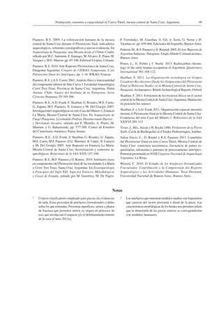 99Producción, consumo y espacialidad en Cueva Túnel, meseta central de Santa Cruz, Argentina
Paunero, R.S. 2009. La colonización humana de la meseta
central de Santa Cruz durante el Pleistoceno final: indicadores
arqueológicos, referentes estratigráficos y nuevas evidencias. En
Arqueología de Patagonia: una Mirada desde el Último Confín,
editado por M.C. Salemme, F. Santiago, M.Álvarez, E. Piana, M.
Vazquez y M.E. Mansur, pp. 85-100. Editorial Utopías, Ushuaia.
Paunero, R.S. 2010.Arte Rupestre Pleistocénico de Santa Cruz,
Patagonia Argentina. Congrès de l’IFRAO, Symposium: L’art
Pléistocène Dans les Amériques, pp. 1-16. IFRAO, Francia.
Paunero, R.S. yA.S. Castro 2001.Análisis lítico y funcionalidad
del componente inferior de Sitio Cueva 1, LocalidadArqueológica
Cerro Tres Tetas, Provincia de Santa Cruz, Argentina. Punta
Arenas. Chile. Anales del Instituto de la Patagonia. Serie
Ciencias Humanas 29:189-206.
Paunero, R.S.,A.D. Frank, F. Skarbun, G. Rosales, M.E. Cueto,
G. Zapata, M.F. Paunero, N. Lunazzi y M. Del Giorgio 2007.
Investigaciones arqueológicas en sitio Casa del Minero 1, Estancia
La María, Meseta Central de Santa Cruz. En Arqueología de
Fuego-Patagonia. Levantando Piedras, Desenterrando Huesos...
y Develando Arcanos, editado por F. Morello, A. Prieto, M.
Martinic y G. Bahamonde, pp. 577-588. Centro de Estudios
del Cuaternario Antártico, Punta Arenas.
Paunero, R.S., A.D. Frank, F. Skarbun, G. Rosales, G. Zapata,
M.E. Cueto, M.F. Paunero, D.G. Martinez, R. López, N. Lunazzi
y M. Del Giorgio 2005. Arte Rupestre en Estancia La María,
Meseta Central de Santa Cruz: Sectorización y contextos ar-
queológicos. Relaciones de la SAA XXX:147-168.
Paunero, R.S., M.F. Paunero y D. Ramos. 2010.Artefactos óseos
en componentes del Pleistoceno final de las localidades La María
y Cerro Tres Tetas, Santa Cruz, Argentina. En Zooarqueología
a Principios del Siglo XXI. Aspectos Teóricos, Metodológicos
y Casos de Estudio, editado por M. Gutiérrez, M. De Nigris,
P. Fernández, M. Giardina, A. Gil, A. Izeta, G. Neme y H.
Yacobaccio, pp. 459-466. Ediciones del Espinillo, BuenosAires.
Podestá, M., R.S. Paunero y D. Rolandi 2005. El Arte Rupestre de
Argentina Indígena: Patagonia. GrupoAbierto Comunicaciones,
Buenos Aires.
Prates, L., G. Politis y J. Steele. 2013. Radiocarbon chrono-
logy of the early human occupation of Argentina. Quaternary
International 301:104-122.
Skarbun, F. 2011. La Organización tecnológica en Grupos
Cazadores Recolectores Desde las Ocupaciones del Pleistoceno
Final al Holoceno Tardío, en la Meseta Central de Santa Cruz,
Patagonia.Archaeopress. BritishArchaeological Reports, Oxford.
Skarbun, F. 2013. Estructura de los recursos líticos en el sector
central de la Meseta Central de Santa Cruz,Argentina. Manuscrito
en posesión los autores.
Skarbun, F. yA.D. Frank 2011. Organización espacial intrasitio
durante el Pleistoceno final en la Meseta Central de Santa Cruz.
Evidencias del sitio Casa del Minero 1. Relaciones de la SAA
XXXVI:289-313.
Tixier, J., M.L. Inizan y H. Roche 1980. Prehistoire de la Pierre
Taille. Circle de Rechearches et d’Etudes Prehistoriques,Antibes.
Valiza Davis, C., D. Rindel y R.S. Paunero 2013. Camélidos
del Pleistoceno Final en sitio Cueva Túnel, Meseta Central de
Santa Cruz: estructura taxonómica, frecuencia de partes es-
queletarias, tafonomía y patrones de procesamiento antrópico.
Ponencia presentada en XVIII Congreso Nacional de Arqueología
Argentina, La Rioja.
Weitzel, C. 2010. El Estudio de los Artefactos Formatizados
Fracturados. Contribución a la Comprensión del Registro
Arqueológico y las Actividades Humanas. Tesis Doctoral,
Universidad Nacional de Buenos Aires, Buenos Aires.
Notas
1 Criterio clasificatorio empleado para piezas sin evidencias
de talla. Estas proceden de artefactos formatizados o útiles
sobre los que remontan. Presentan superficies, aristas y planos
de fractura que permiten inferir su origen en procesos de
uso, que involucran el impacto y/o el debilitamiento interno
de la roca (Cueto 2013a).
2 Los artefactos que muestran módulos medios son fragmentos
que carecen del sector proximal o distal de la pieza. Las
características morfológicas de los bordes nos permiten inferir
que la dimensión de las piezas enteras se corresponderían
con módulos laminares.
 
