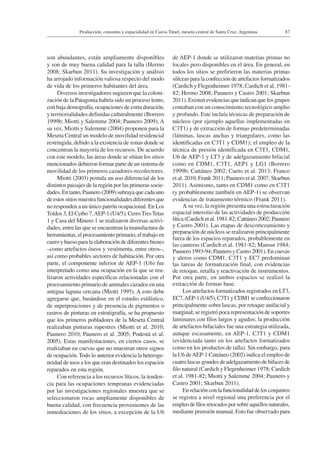 87Producción, consumo y espacialidad en Cueva Túnel, meseta central de Santa Cruz, Argentina
son abundantes, están ampliamente disponibles
y son de muy buena calidad para la talla (Hermo
2008; Skarbun 2011). Su investigación y análisis
ha arrojado información valiosa respecto del modo
de vida de los primeros habitantes del área.
Diversos investigadores sugieren que la coloni-
zación de la Patagonia habría sido un proceso lento,
con baja demografía, ocupaciones de corta duración,
y territorialidades definidas culturalmente (Borrero
1999b; Miotti y Salemme 2004; Paunero 2009). A
su vez, Miotti y Salemme (2004) proponen para la
Meseta Central un modelo de movilidad residencial
restringida, debido a la existencia de zonas donde se
concentran la mayoría de los recursos. De acuerdo
con este modelo, las áreas donde se sitúan los sitios
mencionados debieron formar parte de un sistema de
movilidad de los primeros cazadores-recolectores.
Miotti (2003) postula un uso diferencial de los
distintos paisajes de la región por las primeras socie-
dades.Entanto,Paunero(2009)subrayaquecadauno
de estos sitios muestra funcionalidades diferentes que
no responden a un único patrón ocupacional. En Los
Toldos 3, El Ceibo 7,AEP-1 (U4/5), CerroTresTetas
1 y Casa del Minero 1 se realizaron diversas activi-
dades, entre las que se encuentran la manufactura de
herramientas, el procesamiento primario, el trabajo en
cuero y hueso para la elaboración de diferentes bienes
–como artefactos óseos y vestimenta, entre otros–,
así como probables sectores de habitación. Por otra
parte, el componente inferior de AEP-1 (U6) fue
interpretado como una ocupación en la que se rea-
lizaron actividades específicas relacionadas con el
procesamiento primario de animales cazados en una
antigua laguna cercana (Miotti 1995). A esto debe
agregarse que, basándose en el estudio estilístico,
de superposiciones y de presencia de pigmentos o
rastros de pinturas en estratigrafía, se ha propuesto
que los primeros pobladores de la Meseta Central
realizaban pinturas rupestres (Miotti et al. 2010;
Paunero 2010; Paunero et al. 2005; Podestá et al.
2005). Estas manifestaciones, en ciertos casos, se
realizaban en cuevas que no muestran otros signos
de ocupación.Todo lo anterior evidencia la heteroge-
neidad de usos a los que eran destinados los espacios
reparados en esta región.
Con referencia a los recursos líticos, la tenden-
cia para las ocupaciones tempranas evidenciadas
por las investigaciones regionales muestra que se
seleccionaron rocas ampliamente disponibles de
buena calidad, con frecuencia provenientes de las
inmediaciones de los sitios, a excepción de la U6
de AEP-1 donde se utilizaron materias primas no
locales pero disponibles en el área. En general, en
todos los sitios se prefirieron las materias primas
silíceas para la confección de artefactos formatizados
(Cardich y Flegenheimer 1978; Cardich et al. 1981-
82; Hermo 2008; Paunero y Castro 2001; Skarbun
2011). Existen evidencias que indican que los grupos
contaban con un conocimiento tecnológico amplio
y profundo. Este incluía técnicas de preparación de
núcleos (por ejemplo aquellas implementadas en
C3T1) y de extracción de formas predeterminadas
(láminas, lascas anchas y triangulares, como las
identificadas en C3T1 y CDM1); el empleo de la
técnica de presión identificada en C3T1, CDM1,
U6 de AEP-1 y LT3 y de adelgazamiento bifacial
como en CDM1, C3T1, AEP1 y LG1 (Borrero
1999b; Cattáneo 2002; Cueto et al. 2013; Franco
et al. 2010; Frank 2011; Paunero et al. 2007; Skarbun
2011). Asimismo, tanto en CDM1 como en C3T1
(y probablemente también en AEP-1) se observan
evidencias de tratamiento térmico (Frank 2011).
A su vez, la región presenta una estructuración
espacial intersitio de las actividades de producción
lítica (Cardich et al. 1981-82; Cattáneo 2002; Paunero
y Castro 2001). Las etapas de descortezamiento y
preparación de núcleos se realizaron principalmente
fuera de los espacios reparados, probablemente en
las canteras (Cardich et al. 1981-82; Mansur 1984;
Paunero 1993-94; Paunero y Castro 2001). En cuevas
y aleros como CDM1, C3T1 y EC7 predominan
las tareas de formatización final, con evidencias
de retoque, retalla y reactivación de instrumentos.
Por otra parte, en ambos espacios se realizó la
extracción de formas base.
Los artefactos formatizados registrados en LT3,
EC7,AEP-1(U4/5),C3T1yCDM1seconfeccionaron
principalmente sobre lascas, por retoque unifacial y
marginal; se registró poca representación de soportes
laminares con filos largos y agudos; la producción
de artefactos bifaciales fue una estrategia utilizada,
aunque escasamente, en AEP-1, C3T1 y CDM1
(evidenciada tanto en los artefactos formatizados
como en los productos de talla). Sin embargo, para
la U6 deAEP-1 Cattáneo (2002) indica el empleo de
cuatro lascas grandes de adelgazamiento de bifaces de
filo natural (Cardich y Flegenheimer 1978; Cardich
et al. 1981-82; Miotti y Salemme 2004; Paunero y
Castro 2001; Skarbun 2011).
En relación con la funcionalidad de los conjuntos
se registra a nivel regional una preferencia por el
empleodefilosretocadosporsobreaquellosnaturales,
mediante prensión manual, Esto fue observado para
 