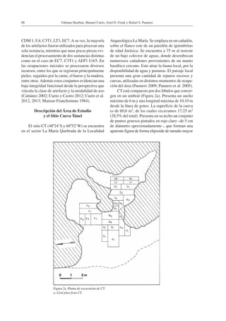 Fabiana Skarbun, Manuel Cueto, Ariel D. Frank y Rafael S. Paunero88
CDM 1, U4, C3T1, LT3, EC7.A su vez, la mayoría
de los artefactos fueron utilizados para procesar una
sola sustancia, mientras que unas pocas piezas evi-
dencian el procesamiento de dos sustancias distintas
como en el caso de EC7, C3T1 y AEP1 U4/5. En
las ocupaciones iniciales se procesaron diversos
recursos, entre los que se registran principalmente
pieles, seguidos por la carne, el hueso y la madera,
entre otras.Además estos conjuntos evidencian una
baja integridad funcional desde la perspectiva que
vincula la clase de artefacto y la modalidad de uso
(Cattáneo 2002; Cueto y Castro 2012; Cueto et al.
2012, 2013; Mansur-Franchomme 1984).
Descripción del Área de Estudio
y el Sitio Cueva Túnel
El sitio CT (48º24’S y 68º52’W) se encuentra
en el sector La María Quebrada de la Localidad
Arqueológica La María. Se emplaza en un cañadón,
sobre el flanco este de un paredón de ignimbritas
de edad Jurásica. Se encuentra a 75 m al noreste
de un bajo colector de aguas, donde desembocan
numerosos cañadones provenientes de un manto
basáltico cercano. Este atrae la fauna local, por la
disponibilidad de agua y pasturas. El paisaje local
presenta una gran cantidad de reparos rocosos y
cuevas, utilizadas en distintos momentos de ocupa-
ción del área (Paunero 2009; Paunero et al. 2005).
CT está compuesto por dos lóbulos que conver-
gen en un umbral (Figura 2a). Presenta un ancho
máximo de 6 m y una longitud máxima de 10,10 m
desde la línea de goteo. La superficie de la cueva
es de 60,6 m2, de los cuales excavamos 17,25 m2
(28,5% del total). Presenta en su techo un conjunto
de puntos gruesos pintados en rojo claro –de 5 cm
de diámetro aproximadamente–, que forman una
aparente figura de forma elipsoide de tamaño mayor
Figura 2a. Planta de excavación de CT.
a. Grid plan from CT.
 