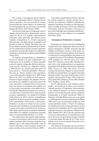 Fabiana Skarbun, Manuel Cueto, Ariel D. Frank y Rafael S. Paunero90
Por su parte, se ha propuesto que la sedimen-
tación del componente inferior no habría sido un
proceso paulatino, sino una sucesión de eventos
caracterizados por vientos intensos, en combinación
con la disgregación de roca del techo y la actividad
humana (De Porras 2010; Paunero 2009).
Esto ha provocado que el componente inferior
abarque una potencia que en determinados sectores
supera los 40 cm. Los fechados radiocarbónicos
realizados sobre materiales procedentes de las
unidades estratigráficas 8 y 10 del componente
indicarían que esta depositación se produjo en un
período acotado de tiempo. Inferimos que este
proceso habría alterado la distribución de los restos;
en este sentido hemos logrado remontar fragmentos
de artefactos formatizados dispersos en diferentes
cuadrículas y procedentes de distintas profundidades
(Frank 2011).
El conjunto zooarqueológico es abundante y
diverso en relación con otros componentes con-
temporáneos de la localidad. La fauna registrada
consta de especies extinguidas: Hemiauchenia sp.,
Lama gracilis, Panthera sp., Hippidion saldiasi
y Megatherium sp. Además presenta restos de
Lama guanicoe –taxón más abundante–, Rhea sp.,
Dusicyon sp., felinos, roedores y otros mamíferos
y aves indeterminados (Paunero et al. 2005; Valiza
Davis et al. 2013). Los análisis de estos restos in-
dicaron el origen antrópico del conjunto. Para los
tres taxones de camélidos se registraron marcas de
corte, percusión y termoalteración en frecuencias
bajas. Las marcas se concentran en las epífisis y en
su mayor parte corresponden a actividades de des-
articulación. Específicamente para Lama guanicoe
se verificó una correlación entre la representación
de partes esqueletarias y la calidad de la médula
(Valiza Davis et al. 2013).Además, se identificaron
fragmentos de huesos largos de camélidos con frac-
turas longitudinales, transversales y helicoidales.
También se reconoció un fémur de Lama gracilis
fracturado transversalmente con marcado perimetral
y marcas de lascados en el borde activo.Asimismo,
cabe señalar la presencia de dos artefactos elaborados
sobre diáfisis de camélido: un fragmento con punta
roma y un punzón doble (Paunero et al. 2010).
Las características del conjunto arqueofaunísti-
co, junto con las primeras observaciones realizadas
sobre los artefactos líticos llevaron a proponer como
hipótesis que el sitio habría funcionado como un
espacio destinado al procesamiento primario de
presas cazadas en las cercanías (Paunero 2009).
La evidencia arqueobotánica incluye espículas
de carbones dispersos, estando ausentes las es-
tructuras de combustión. También se identificaron
pequeños fragmentos de madera no determinada y
granos de polen de Poaceae,Asteraceae subfamilia
Asteroideae, Ephedra frustillata y Nassauvia, lo
que estaría indicando una comunidad subarbustivo-
graminosa que no tiene análogos en la actualidad
(De Porras 2010).
Estrategias de Producción y Consumo
Realizamos la clasificación de la totalidad del
conjunto lítico del componente inferior de CT de
manera integradora y flexible, buscando articular
atributos morfológicos, técnicos y funcionales. En
esta línea tomamos diversas propuestas de descripción
y clasificación tecnomorfológica del ámbito local
y regional (Aschero 1975; Cardich y Flegenheimer
1978; Cardich et al. 1981-82; Cueto et al. 2012;
Frank 2011; Paunero y Castro 2001; Skarbun 2011,
entre otros), y las complementamos con sugerencias
procedentes de la literatura internacional (Andrefsky
2005; Tixier et al. 1980, entre otros). Con esta
clasificación buscamos integrar las observaciones
de índole tecnomorfológico con aquellas obtenidas
mediante análisis funcional, distribucional y de los
estudios experimentales (Castro 1994; Cueto et al.
2012; Frank 2011; Paunero y Castro 2001; Skarbun
2012; Skarbun y Frank 2011).
En CT identificamos siete artefactos forma-
tizados, 103 productos de talla y dos ecofactos.
También presenta 34 fragmentos indeterminados
y tres productos técnicos1; no hemos recuperado
núcleos. La roca más frecuente entre los artefactos
formatizados es el ópalo translúcido (Tabla 2).
Pertenece al Grupo Bahía Laura, que en la región
es el afloramiento con mayor representación (Panza
1994), por lo que su procedencia podría ser local
cercana (distancia menor a 15 km). Sin embargo,
no identificamos hasta el momento fuentes de este
material en los alrededores de CT, a pesar de haber
realizado numerosos relevamientos (Paunero et al.
2005; Skarbun 2011, 2012). Por ello, inferimos que
esta roca no procedería de las inmediaciones de la
cueva. En el caso en que la fuente de ópalo traslúcido
se encuentre dentro del radio de los 15 km, esta se
hallaría en un sector localizado del paisaje y/o en
muy baja frecuencia.
Los artefactos formatizados en esta roca tienen
talones lisos y fueron confeccionados sobre soportes
 