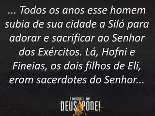 ... Todos os anos esse homem
subia de sua cidade a Siló para
adorar e sacrificar ao Senhor
dos Exércitos. Lá, Hofni e
Fineias, os dois filhos de Eli,
eram sacerdotes do Senhor...
 