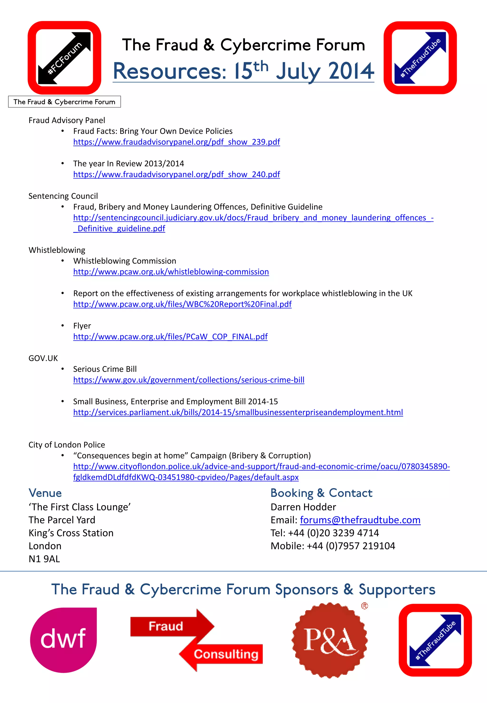 Fraud Advisory Panel
• Fraud Facts: Bring Your Own Device Policies
https://www.fraudadvisorypanel.org/pdf_show_239.pdf
• The year In Review 2013/2014
https://www.fraudadvisorypanel.org/pdf_show_240.pdf
Sentencing Council
• Fraud, Bribery and Money Laundering Offences, Definitive Guideline
http://sentencingcouncil.judiciary.gov.uk/docs/Fraud_bribery_and_money_laundering_offences_-
_Definitive_guideline.pdf
Whistleblowing
• Whistleblowing Commission
http://www.pcaw.org.uk/whistleblowing-commission
• Report on the effectiveness of existing arrangements for workplace whistleblowing in the UK
http://www.pcaw.org.uk/files/WBC%20Report%20Final.pdf
• Flyer
http://www.pcaw.org.uk/files/PCaW_COP_FINAL.pdf
GOV.UK
• Serious Crime Bill
https://www.gov.uk/government/collections/serious-crime-bill
• Small Business, Enterprise and Employment Bill 2014-15
http://services.parliament.uk/bills/2014-15/smallbusinessenterpriseandemployment.html
City of London Police
• “Consequences begin at home” Campaign (Bribery & Corruption)
http://www.cityoflondon.police.uk/advice-and-support/fraud-and-economic-crime/oacu/0780345890-
fgldkemdDLdfdfdKWQ-03451980-cpvideo/Pages/default.aspx
‘The First Class Lounge’
The Parcel Yard
King’s Cross Station
London
N1 9AL
Darren Hodder
Email: forums@thefraudtube.com
Tel: +44 (0)20 3239 4714
Mobile: +44 (0)7957 219104