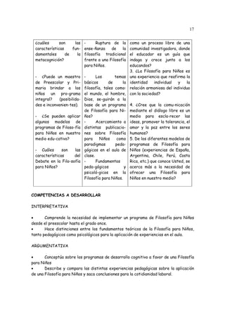 17
¿cuáles son las
características fun-
damentales de la
metacognición?
- ¿Puede un maestro
de Preescolar y Pri-
maria brindar a los
niños un pro-grama
integral? (posibilida-
des e inconvenien-tes).
- ¿Se pueden aplicar
algunos modelos de
programas de Filoso-fía
para Niños en nuestro
medio edu-cativo?
- Cuáles son las
características del
Debate en la Filo-sofía
para Niños?
- Ruptura de la
ense-ñanza de la
filosofía tradicional
frente a una Filosofía
para Niños.
- Los temas
básicos de la
filosofía, tales como:
el mundo, el hombre,
Dios, se-guirán a la
base de un programa
de Filosofía para Ni-
ños?
- Acercamiento a
distintas publicacio-
nes sobre Filosofía
para Niños como
paradigmas peda-
gógicos en el aula de
clase.
- Fundamentos
peda-gógicos y
psicoló-gicos en la
Filosofía para Niños.
como un proceso libre de una
comunidad investigadora, donde
el educador es un guía que
indaga y crece junto a los
educandos?
3. ¿La Filosofía para Niños es
una experiencia que reafirma la
identidad individual y la
relación armoniosa del individuo
con la sociedad?
4. ¿Cree que la comu-nicación
mediante el diálogo libre es un
medio para escla-recer las
ideas, promover la tolerancia, el
amor y la paz entre los seres
humanos?
5. De los diferentes modelos de
programas de Filosofía para
Niños (experiencias de España,
Argentina, Chile, Perú, Costa
Rica, etc.) que conoce Usted, se
acerca más a la necesidad de
ofrecer una Filosofía para
Niños en nuestro medio?
COMPETENCIAS A DESARROLLAR
INTERPRETATIVA
• Comprende la necesidad de implementar un programa de Filosofía para Niños
desde el preescolar hasta el grado once.
• Hace distinciones entre los fundamentos teóricos de la Filosofía para Niños,
tanto pedagógicos como psicológicos para la aplicación de experiencias en el aula.
ARGUMENTATIVA
• Conceptúa sobre los programas de desarrollo cognitivo a favor de una Filosofía
para Niños
• Describe y compara las distintas experiencias pedagógicas sobre la aplicación
de una Filosofía para Niños y saca conclusiones para la cotidianidad laboral.
 
