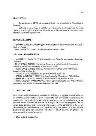 18
PROPOSITIVA
• Comparte con el CIPAS los avances de la carrera a través de la filosofía para
los niños.
• Estimula a sus colegas a estudiar profundamente la Antropología, la Ética
Social, y la Axiología, con el fin de adelantar en el Establecimiento educativo donde
trabajan una Filosofía para Niños.
LECTURAS BÁSICAS:
- DOMINGO, Miguela. Filosofía para Niños. Profesora de la Universidad de Alcalá-
Madrid - España
- PAVEZ GUZMÁN, Isabel. Filosofía para niñas y niños – Chile
LECTURAS RECOMENDADAS
- ACCORINTI, Stella (1999) Introducción a la Filosofía para Niños. Argentina:
Manantial
- DE LA GARZA, T (1995): Educación y Democracia. Aplicación de la teoría de la
comunicación del conocimiento en el aula, Madrid, Visor.
- DOMÍNGUEZ, G (1987): Lenguaje, Pensamiento y Valores; una mirada al aula,
Proyecto Didáctico Quirón.
- FREIRE, P. (1975): Pedagogía del oprimido. Madrid, Siglo XXI
- GARCÍA MORIYÓN, F. (1998): Crecimiento moral y Filosofía para Niños. Bilbao.
- HABERMAS, J (1987): Teoría de la acción comunicativa, Madrid, Taurus.
- KOHAN, Walter y WAKSMAN, Vera (1997). ¿Qué es Filosofía para Niños? Ideas y
propuestas para pensar la educación. Buenos Aires, UBA
11. METODOLOGíA
De acuerdo con los fundamentos pedagógicos del IDEAD, el enfoque de autoformación
se orienta hacia la construcción del conocimiento “con actividades presenciales y no
presenciales, partiendo de la estructura cognitiva previa del estudiante y de su
práctica laboral cotidiana, en relación con el objeto de estudio del programa”. Así, el
curso debe pensarse más como una interlocución entre estudiante y tutor, un
intercambio de conocimientos, con aproximación a los textos y a los núcleos
problemáticos para ser resueltos individual y colectivamente. El proceso se
desenvuelve de la siguiente manera:
♦ El curso tendrá dos partes
 