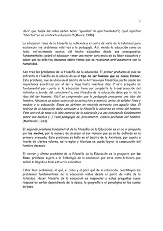 3
decir que todos los niños deben tener “igualdad de oportunidades”?, ¿qué significa
“libertad” en un contexto educativo”? (Moore, 1998)
La educación toma de la filosofía la reflexión y el punto de vista de la totalidad para
esclarecer los problemas relativos a la pedagogía. Así, viendo la educación como un
todo, reflexionando acerca del hecho educativo desde sus presupuestos
fundamentales, podrá el educador tener una mayor conciencia de su labor educativa y
saber que su práctica descansa sobre temas que se relacionan profundamente con la
humanidad.
Son tres los problemas de la filosofía de la educación. El primer problema al cual se
enfrenta la filosofía de la educación es al tipo de ser humano que se desea formar.
Este problema, que se ubica en el ámbito de la Antropología filosófica, parte desde las
inquietudes socráticas por el ser y llega hasta nuestros días. Y esta pregunta es
fundamental por cuanto si la educación tiene por propósito la transformación del
individuo a través del conocimiento, una filosofía de la educación debe partir de la
idea del ser humano: Fácil es comprender que la pedagogía presupone una idea del
hombre. Necesita un saber acerca de su estructura y esencia, antes de señalar fines y
medios a la educación. Estos se definen en relación estrecha con aquella idea. El
teórico de la educación debe consultar a la filosofía la doctrina en torno del hombre.
Esta servirá de base a la idea esencial de la educación y a una concepción fundamental
sobre sus medios (...) Toda pedagogía es, previamente, ciencia profunda del hombre.
(Mantovani, 1983).
El segundo problema fundamental de la Filosofía de la Educación es el de al pregunta
por los medios, por la manera de alcanzar el ser humano que ya se ha definido en la
primera pregunta. Este problema se halla en el ámbito de la Axiología, por cuanto a
través de ciertos valores, estrategias y técnicas se puede lograr la consecución del
hombre deseado.
El tercer y último problema de la Filosofía de la Educación es la pregunta por los
fines, problema sujeto a la Teleología de la educación que sirve como bitácora que
señala la llegada a todo esfuerzo educativo.
Estos tres problemas, el qué, el cómo y el para qué de la educación, constituyen los
problemas fundamentales de la educación vistos desde el punto de vista de la
totalidad. Hacer filosofía de la educación es responder a estas preguntas cuyas
respuestas varían dependiendo de la época, la geografía y el paradigma en los cuales
se base.
 