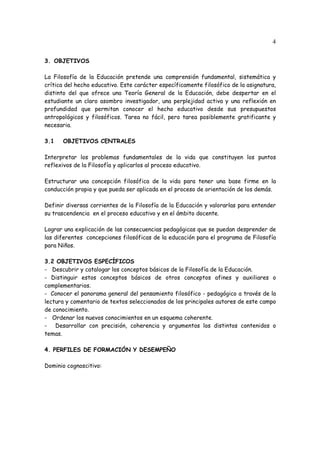 4
3. OBJETIVOS
La Filosofía de la Educación pretende una comprensión fundamental, sistemática y
crítica del hecho educativo. Este carácter específicamente filosófico de la asignatura,
distinto del que ofrece una Teoría General de la Educación, debe despertar en el
estudiante un claro asombro investigador, una perplejidad activa y una reflexión en
profundidad que permitan conocer el hecho educativo desde sus presupuestos
antropológicos y filosóficos. Tarea no fácil, pero tarea posiblemente gratificante y
necesaria.
3.1 OBJETIVOS CENTRALES
Interpretar los problemas fundamentales de la vida que constituyen los puntos
reflexivos de la Filosofía y aplicarlos al proceso educativo.
Estructurar una concepción filosófica de la vida para tener una base firme en la
conducción propia y que pueda ser aplicada en el proceso de orientación de los demás.
Definir diversas corrientes de la Filosofía de la Educación y valorarlas para entender
su trascendencia en el proceso educativo y en el ámbito docente.
Lograr una explicación de las consecuencias pedagógicas que se puedan desprender de
las diferentes concepciones filosóficas de la educación para el programa de Filosofía
para Niños.
3.2 OBJETIVOS ESPECÍFICOS
- Descubrir y catalogar los conceptos básicos de la Filosofía de la Educación.
- Distinguir estos conceptos básicos de otros conceptos afines y auxiliares o
complementarios.
- Conocer el panorama general del pensamiento filosófico - pedagógico a través de la
lectura y comentario de textos seleccionados de los principales autores de este campo
de conocimiento.
- Ordenar los nuevos conocimientos en un esquema coherente.
- Desarrollar con precisión, coherencia y argumentos los distintos contenidos o
temas.
4. PERFILES DE FORMACIÓN Y DESEMPEÑO
Dominio cognoscitivo:
 