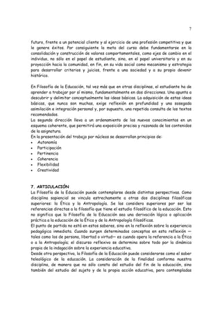 7
futuro, frente a un potencial cliente y al ejercicio de una profesión competitiva y que
le genere éxitos. Por consiguiente la meta del curso debe fundamentarse en la
consolidación y construcción de valores comportamentales, como ejes de cambio en el
individuo, no sólo en el papel de estudiante, sino, en el papel universitario y en su
proyección hacia la comunidad, en fin, en su vida social como mecanismo y estrategia
para desarrollar criterios y juicios, frente a una sociedad y a su propio devenir
histórico.
En Filosofía de la Educación, tal vez más que en otras disciplinas, el estudiante ha de
aprender a trabajar por sí mismo, fundamentalmente en dos direcciones. Una apunta a
descubrir y delimitar conceptualmente las ideas básicas. La adquisición de estas ideas
básicas, que nunca son muchas, exige reflexión en profundidad y una sosegada
asimilación e integración personal y, por supuesto, una repetida consulta de los textos
recomendados.
La segunda dirección lleva a un ordenamiento de los nuevos conocimientos en un
esquema coherente, que permitirá una exposición precisa y razonada de los contenidos
de la asignatura.
En la presentación del trabajo por núcleos se desarrollan principios de:
• Autonomía
• Participación
• Pertinencia
• Coherencia
• Flexibilidad
• Creatividad
7. ARTICULACIÓN
La Filosofía de la Educación puede contemplarse desde distintas perspectivas. Como
disciplina sapiencial se vincula estrechamente a otras dos disciplinas filosóficas
superiores: la Ética y la Antropología. Se las considera superiores por ser las
referencias directas a la filosofía que tiene el estudio filosófico de la educación. Esto
no significa que la Filosofía de la Educación sea una derivación lógica o aplicación
práctica a la educación de la Ética y de la Antropología filosóficas.
El punto de partida no está en estos saberes, sino en la reflexión sobre la experiencia
pedagógica inmediata. Cuando surgen determinados conceptos en esta reflexión —
tales como los de persona, libertad o virtud— es cuando opera la referencia a la Ética
o a la Antropología; el discurso reflexivo se determina sobre todo por la dinámica
propia de la indagación sobre la experiencia educativa.
Desde otra perspectiva, la Filosofía de la Educación puede considerarse como el saber
teleológico de la educación. La consideración de la finalidad conforma nuestra
disciplina, de manera que no sólo consta del estudio del fin de la educación, sino
también del estudio del sujeto y de la propia acción educativa, pero contempladas
 