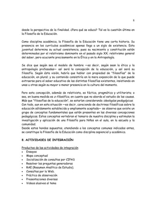8
desde la perspectiva de la finalidad. ¿Para qué se educa? Tal es la cuestión última en
la Filosofía de la Educación.
Como disciplina académica, la Filosofía de la Educación tiene una corta historia. Su
presencia en los currículos académicos apenas llega a un siglo de existencia. Esta
juventud determina su actual consistencia, pues su nacimiento y constitución están
determinados por el relativismo dominante en el pasado siglo XX; relativismo general
del saber, pero acuciante precisamente en la Ética y en la Antropología.
Se dice que según sea el modelo de hombre —es decir, según sean la ética y la
antropología profesadas— así será la concepción de la educación, y así será su
filosofía. Según ésta visión, habría que hablar con propiedad de "filosofías" de la
educación, en plural; y su contenido consistiría en la mera exposición de lo que puede
extraerse para el saber educativo de las distintas filosofías existentes, insistiendo en
unas u otras según su mayor o menor presencia en la cultura del momento.
Pero esta concepción, además de relativista, es fáctica, pragmática y utilitarista; o
sea, en buena medida es a-filosófica, en cuanto que no aborda el estudio de las causas.
Más que "filosofías de la educación", se estarían considerando ideologías pedagógicas.
Con todo, aun en esta situación —es decir, careciendo de doctrinas filosóficas sobre la
educación sólidamente establecida y ampliamente aceptada— se observa que existe un
grupo de conceptos fundamentales que están presentes en las diversas concepciones
pedagógicas. Estos conceptos vertebran el temario de nuestra disciplina y estimulan la
investigación y aplicación de una Filosofía para Niños en el aula, en la escuela y la
comunidad.
Desde estos hondos supuestos, atendiendo a los conceptos comunes indicados antes,
se constituye la Filosofía de la Educación como disciplina sapiencial y académica.
8. ACTIVIDADES DE INTEGRACIÓN
Productos de las actividades de integración
• Ensayos
• Mapa conceptual
• Socialización de consultas por CIPAS
• Resolver las preguntas generadoras
• RAE (Resumen Analítico de Estudio).
• Consultas por la Web.
• Práctica de observación
• Presentaciones diversas
• Videos alusivos al tema
 