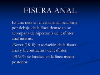 FISURA ANAL
Es una rieta en el canal anal localizada
por debajo de la línea dentada y se
acompaña de hipertonía del esfínter
anal interno.
-Boyer (1818): Asociación de la físura
anal y la contractura del esfínter.
-El 90% se localiza en la línea media
posterior.
 