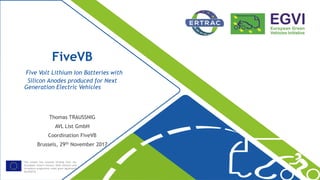This project has received funding from the
[European Union’s Horizon 2020 research and
innovation programme under grant agreement
No 653531
FiveVB
Five Volt Lithium Ion Batteries with
Silicon Anodes produced for Next
Generation Electric Vehicles
Thomas TRAUSSNIG
AVL List GmbH
Coordination FiveVB
Brussels, 29th November 2017
 