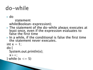 do 		statement 	while(Boolean-expression); The statement of the do-while always executes at least once, even if the expression evaluates to false the first time In a while, if the conditional is false the first time the statement never executes. int x = 1;do {System.out.println(x);	x++;} while (x <= 5)do-while