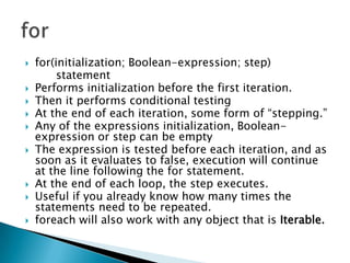 for(initialization; Boolean-expression; step) 		statement Performs initialization before the first iteration.Then it performs conditional testingAt the end of each iteration, some form of “stepping.” Any of the expressions initialization, Boolean-expression or step can be empty The expression is tested before each iteration, and as soon as it evaluates to false, execution will continue at the line following the for statement. At the end of each loop, the step executes. Useful if you already know how many times the statements need to be repeated.foreach will also work with any object that is Iterable. for