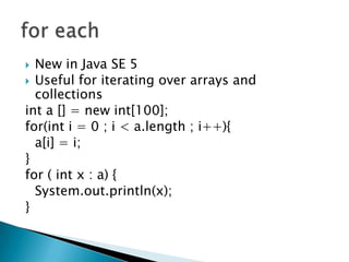 New in Java SE 5Useful for iterating over arrays and collectionsint a [] = new int[100];for(inti = 0 ; i < a.length ; i++){	a[i] = i;}for ( int x : a) {System.out.println(x);}for each