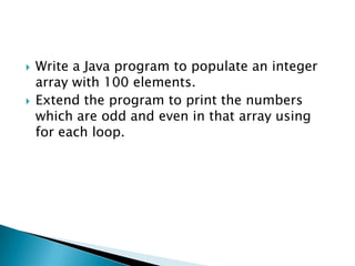 Write a Java program to populate an integer array with 100 elements. Extend the program to print the numbers which are odd and even in that array using for each loop. 
