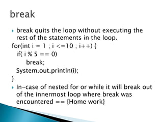 break quits the loop without executing the rest of the statements in the loop. for(inti = 1 ; i <=10 ; i++) {	if( i % 5 == 0) 		break;System.out.println(i);}In-case of nested for or while it will break out of the innermost loop where break was encountered == {Home work}break