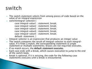 The switch statement selects from among pieces of code based on the value of an integral expression switch(integral-selector) { 		case integral-value1 : statement; break; 		case integral-value2 : statement; break; 		case integral-value3 : statement; break; 		case integral-value4 : statement; break; 		case integral-value5 : statement; break; 		default: statement; }Integral-selector is an expression that produces an integer valueThe switch compares the result of integral-selector to each integral-value. If it finds a match, the corresponding statement (a single statement or multiple statements; braces are not required) executes.If no match occurs, the default statement executes. Each case ends with a break, which causes execution to jump to the end of the switch body. break is optional, if it is missing, the code for the following case statements executes until a break is encountered. switch