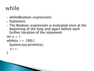 while(Boolean-expression) StatementThe Boolean-expression is evaluated once at the beginning of the loop and again before each further iteration of the statementint x = 1while(x <= 100) {System.out.println(x);   x++;}while
