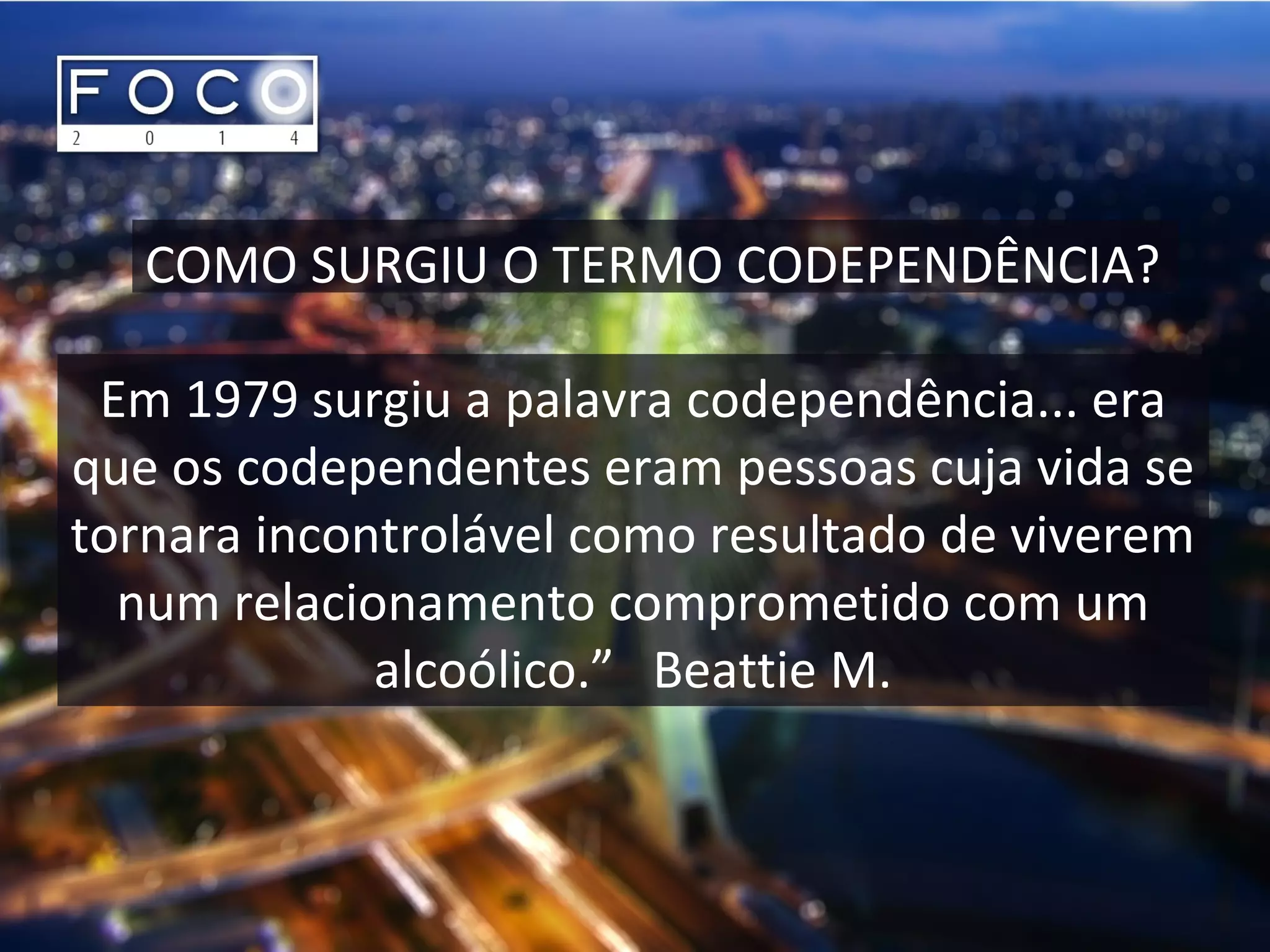 COMO SURGIU O TERMO CODEPENDÊNCIA?
Em 1979 surgiu a palavra codependência... era
que os codependentes eram pessoas cuja vida se
tornara incontrolável como resultado de viverem
num relacionamento comprometido com um
alcoólico.” Beattie M.
 