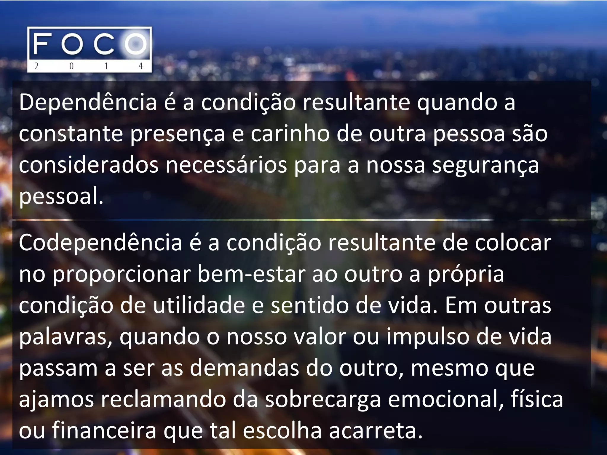 Dependência é a condição resultante quando a
constante presença e carinho de outra pessoa são
considerados necessários para a nossa segurança
pessoal.
Codependência é a condição resultante de colocar
no proporcionar bem-estar ao outro a própria
condição de utilidade e sentido de vida. Em outras
palavras, quando o nosso valor ou impulso de vida
passam a ser as demandas do outro, mesmo que
ajamos reclamando da sobrecarga emocional, física
ou financeira que tal escolha acarreta.
 