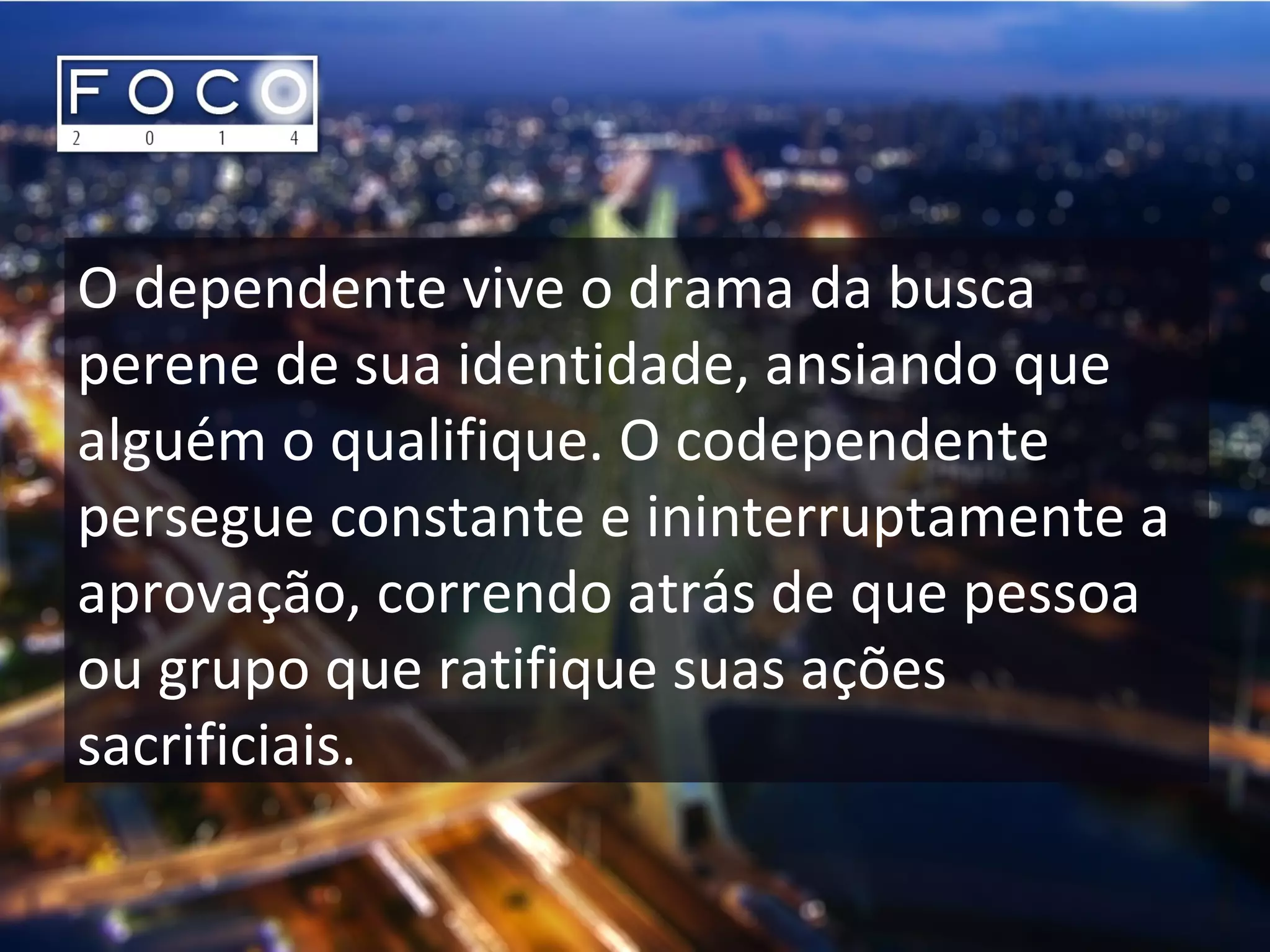 O dependente vive o drama da busca
perene de sua identidade, ansiando que
alguém o qualifique. O codependente
persegue constante e ininterruptamente a
aprovação, correndo atrás de que pessoa
ou grupo que ratifique suas ações
sacrificiais.
 